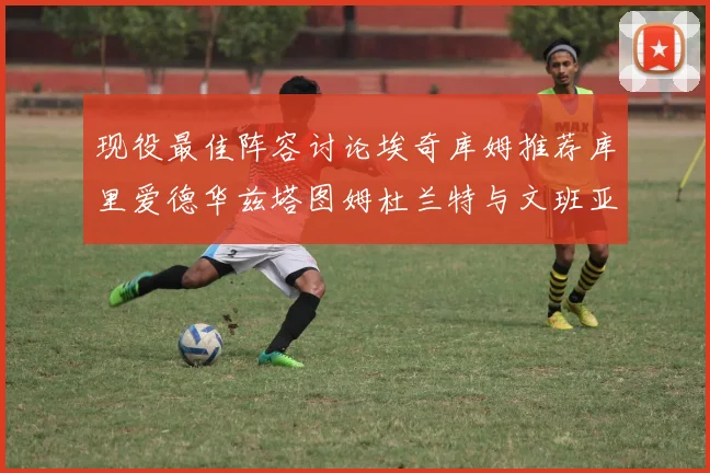 现役最佳阵容讨论埃奇库姆推荐库里爱德华兹塔图姆杜兰特与文班亚马
