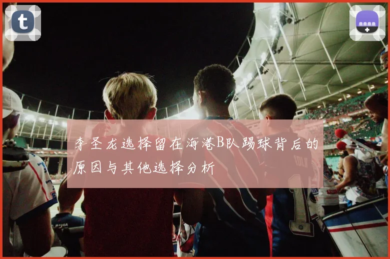 李圣龙选择留在海港B队踢球背后的原因与其他选择分析