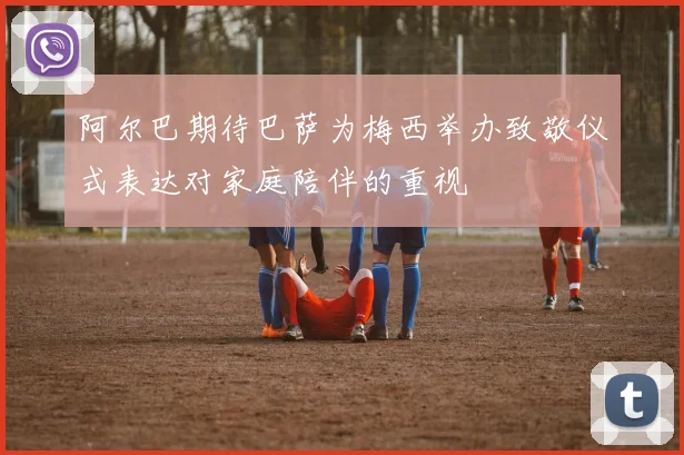 阿尔巴期待巴萨为梅西举办致敬仪式表达对家庭陪伴的重视