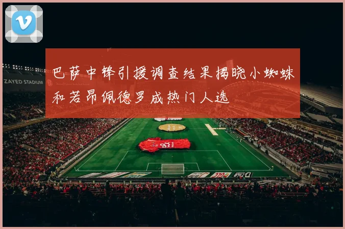 巴萨中锋引援调查结果揭晓小蜘蛛和若昂佩德罗成热门人选