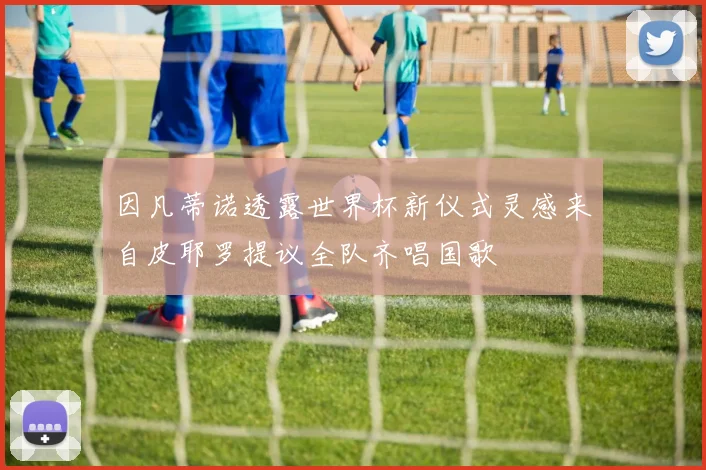 因凡蒂诺透露世界杯新仪式灵感来自皮耶罗提议全队齐唱国歌