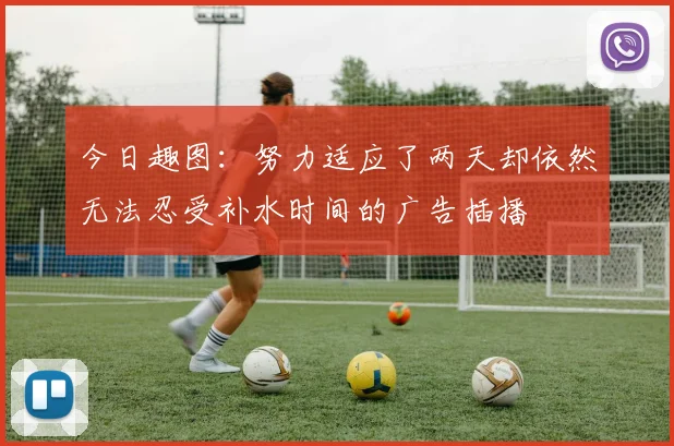 今日趣图：努力适应了两天却依然无法忍受补水时间的广告插播