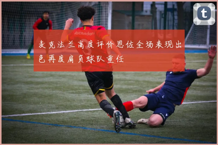 麦克法兰高度评价恩佐全场表现出色再度肩负球队重任
