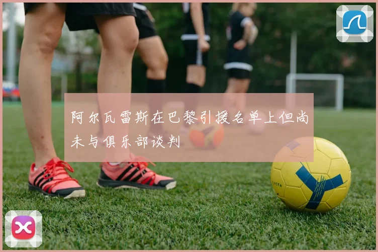 阿尔瓦雷斯在巴黎引援名单上但尚未与俱乐部谈判
