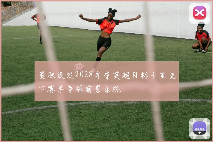 曼联设定2028年夺英超目标卡里克下赛季争冠前景乐观