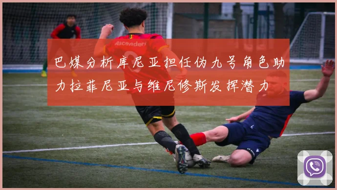 巴媒分析库尼亚担任伪九号角色助力拉菲尼亚与维尼修斯发挥潜力