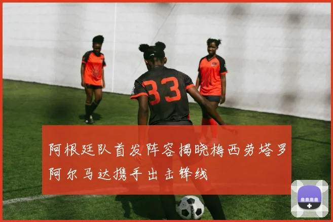 阿根廷队首发阵容揭晓梅西劳塔罗阿尔马达携手出击锋线