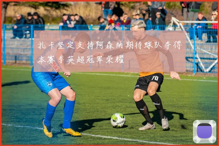 扎卡坚定支持阿森纳期待球队夺得本赛季英超冠军荣耀