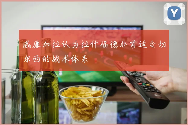 威廉加拉认为拉什福德非常适合切尔西的战术体系