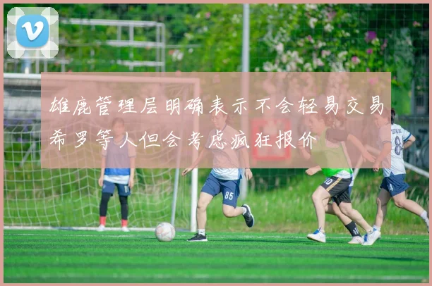 雄鹿管理层明确表示不会轻易交易希罗等人但会考虑疯狂报价