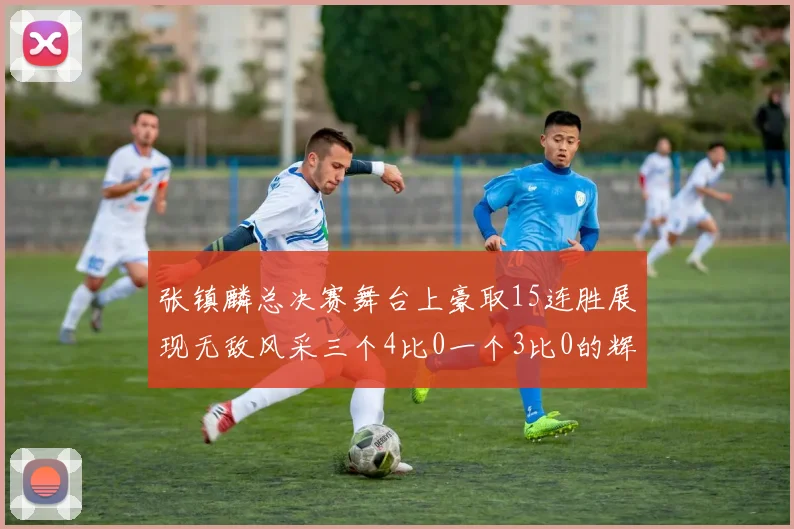 张镇麟总决赛舞台上豪取15连胜展现无敌风采三个4比0一个3比0的辉煌战绩