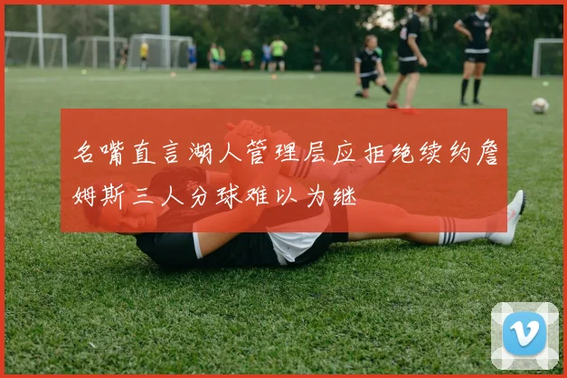 名嘴直言湖人管理层应拒绝续约詹姆斯三人分球难以为继