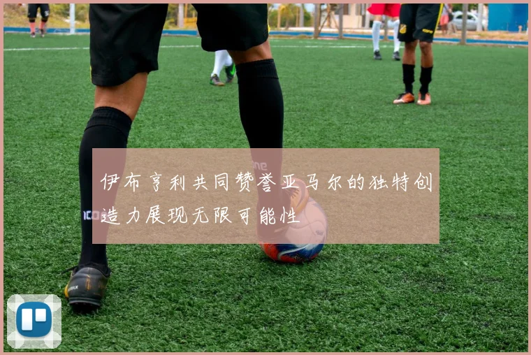 伊布亨利共同赞誉亚马尔的独特创造力展现无限可能性