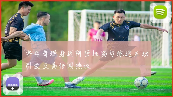 字母哥现身迈阿密机场与球迷互动引发交易传闻热议