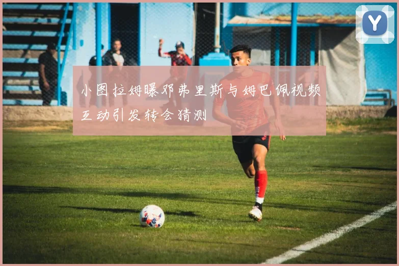 小图拉姆曝邓弗里斯与姆巴佩视频互动引发转会猜测