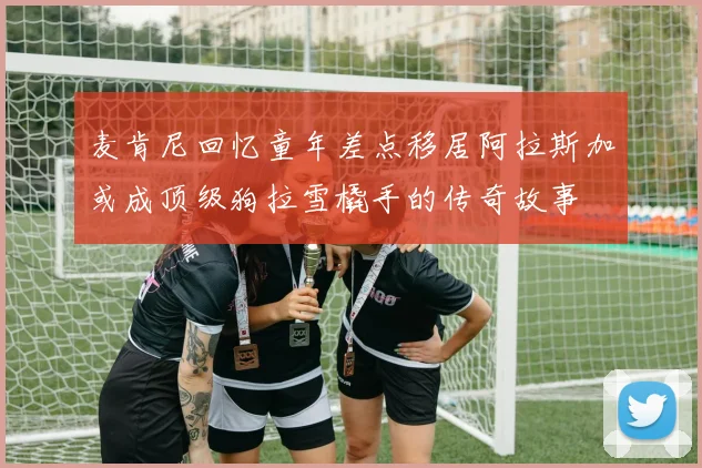 麦肯尼回忆童年差点移居阿拉斯加或成顶级狗拉雪橇手的传奇故事