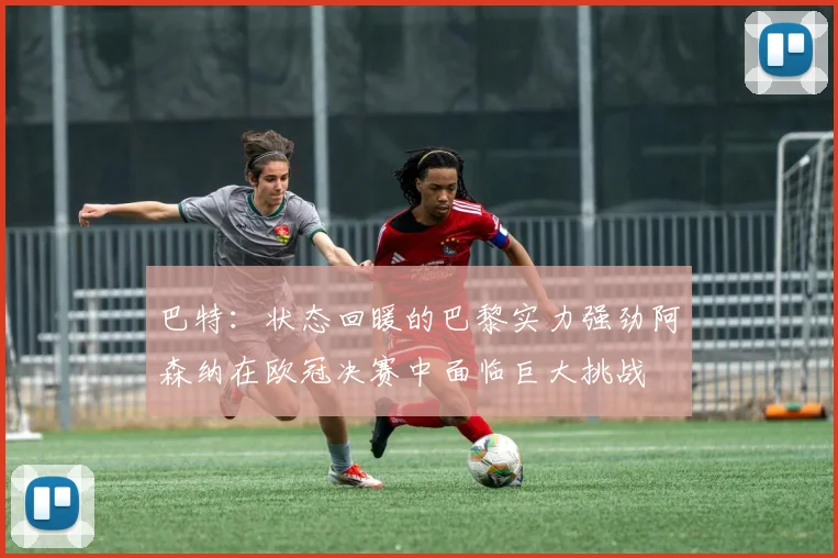巴特：状态回暖的巴黎实力强劲阿森纳在欧冠决赛中面临巨大挑战