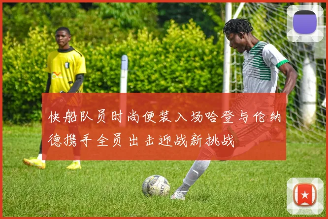 快船队员时尚便装入场哈登与伦纳德携手全员出击迎战新挑战