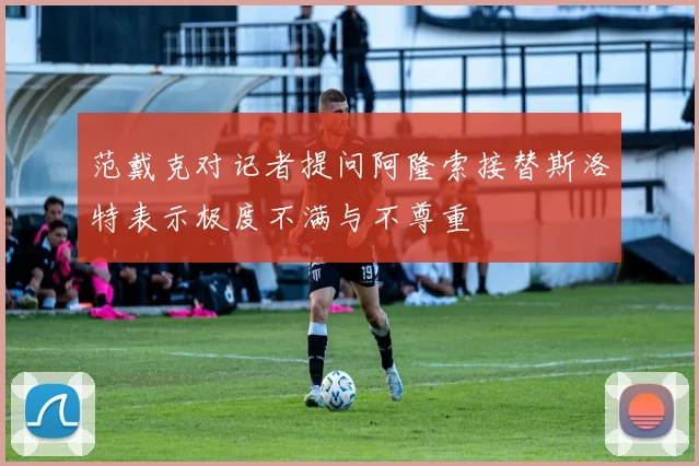 范戴克对记者提问阿隆索接替斯洛特表示极度不满与不尊重