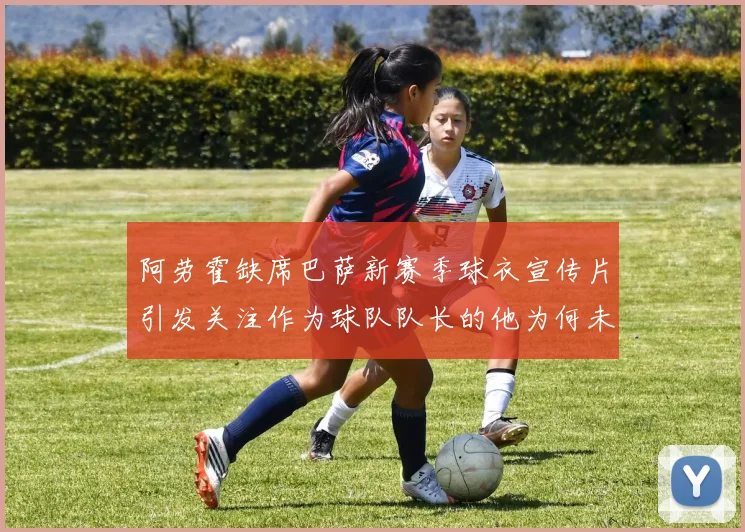 阿劳霍缺席巴萨新赛季球衣宣传片引发关注作为球队队长的他为何未现身